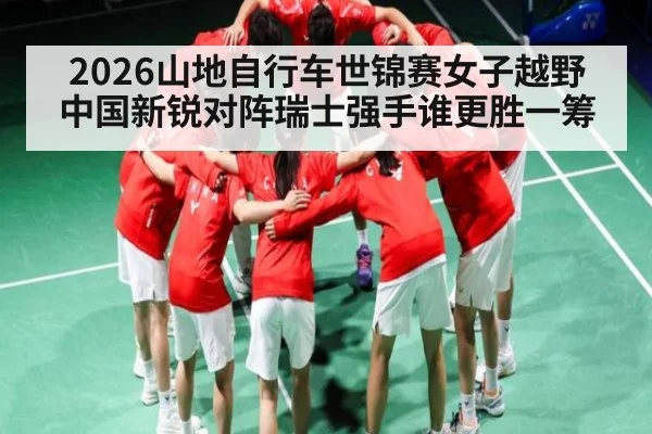 2026山地自行车世锦赛女子越野 中国新锐对阵瑞士强手谁更胜一筹