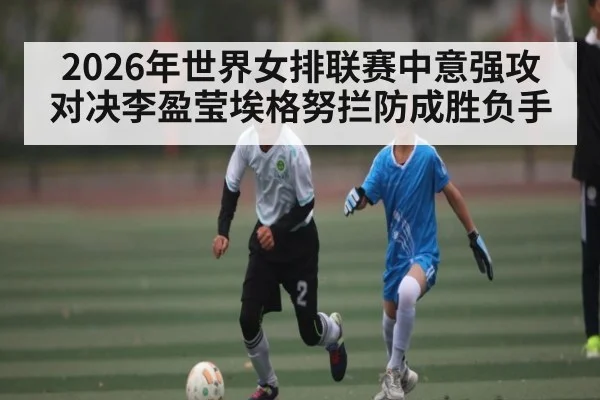 2026年世界女排联赛中意强攻对决李盈莹埃格努拦防成胜负手